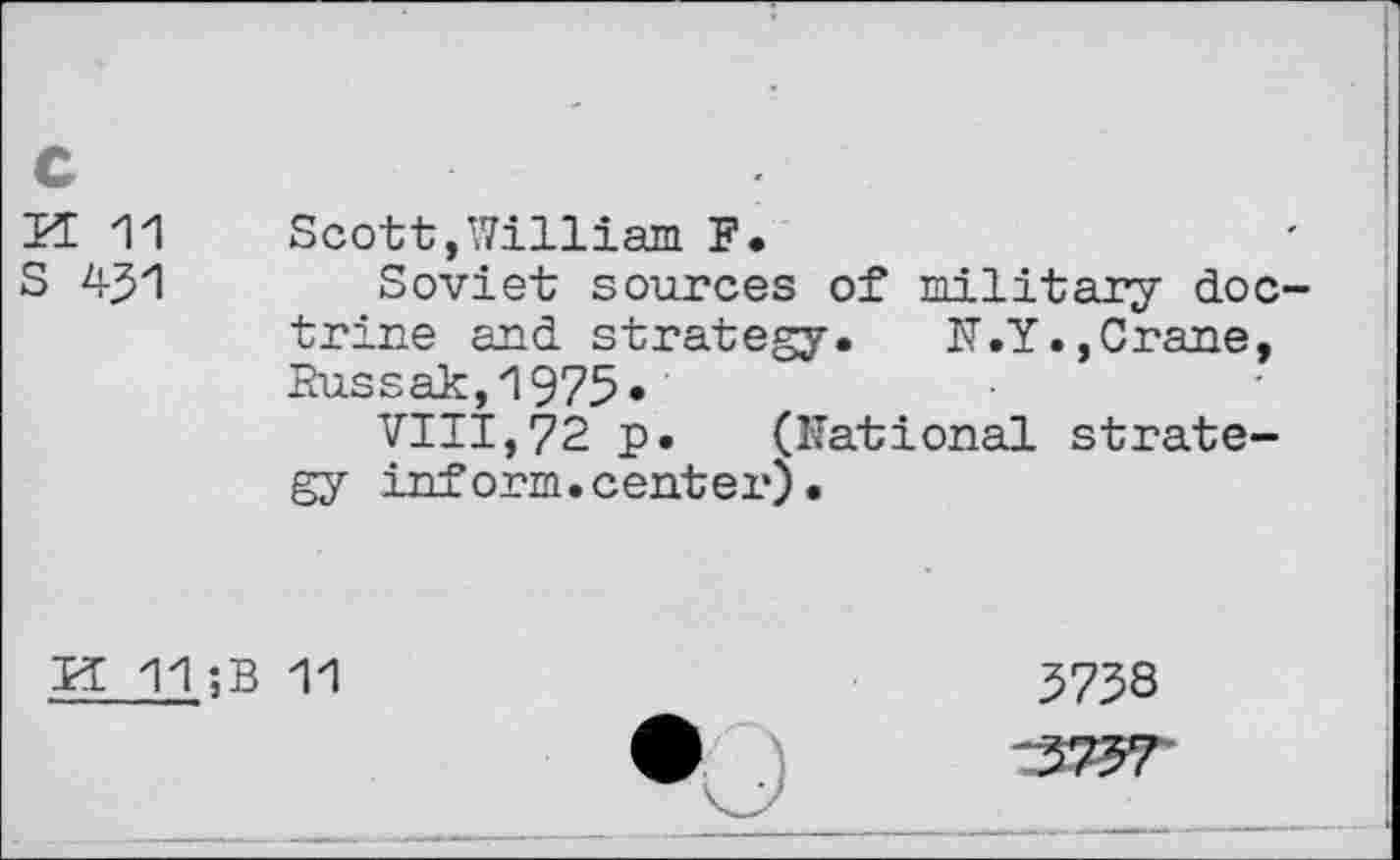 ﻿c
H 11 Scott,William F.
S 431	Soviet sources of military doc-
trine and strategy. N.Y.,Crane, Eussak,1975*
VIII,72 p. (Rational strategy inform.center).
H 11 ;B 11
3738